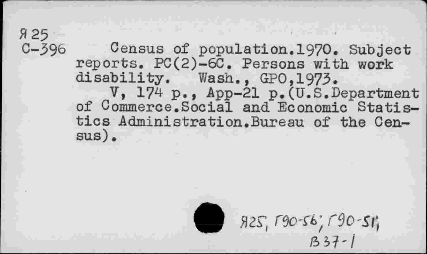 ﻿H 25
C-596 Census of population.1970. Subject reports. PC(2)-6C. Persons with, work disability. Wash., GPO,1973.
V, 174 p., App-21 p.(U.S.Department of Commerce.Social and Economic Statistics Administrât!on.Bureau of the Census) •
/35?'/